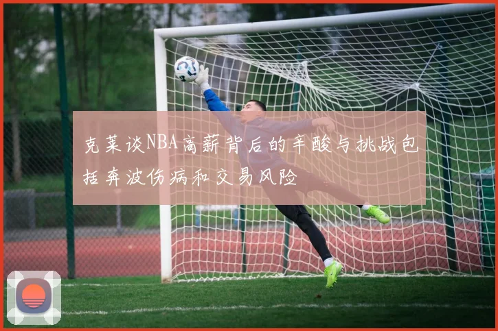 克莱谈NBA高薪背后的辛酸与挑战包括奔波伤病和交易风险