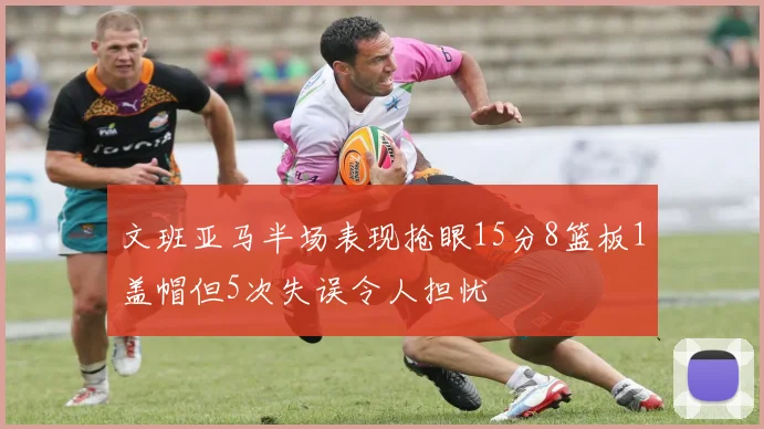 文班亚马半场表现抢眼15分8篮板1盖帽但5次失误令人担忧