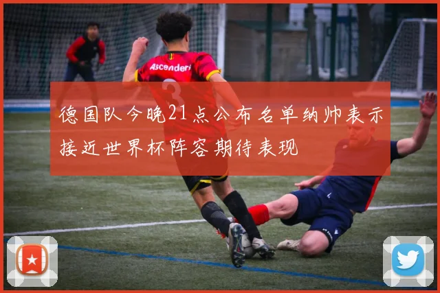 德国队今晚21点公布名单纳帅表示接近世界杯阵容期待表现