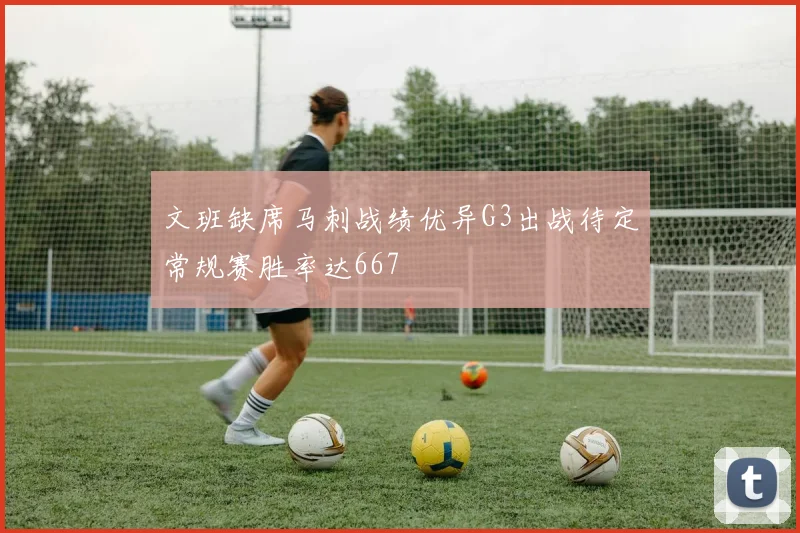 文班缺席马刺战绩优异G3出战待定常规赛胜率达667
