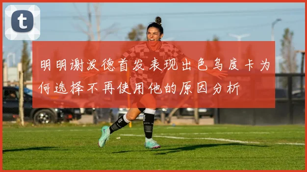 明明谢泼德首发表现出色乌度卡为何选择不再使用他的原因分析