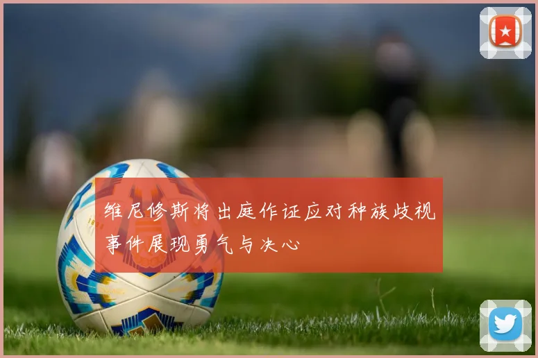 维尼修斯将出庭作证应对种族歧视事件展现勇气与决心