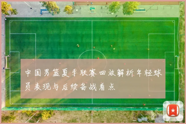 中国男篮夏季联赛回放解析年轻球员表现与后续备战看点