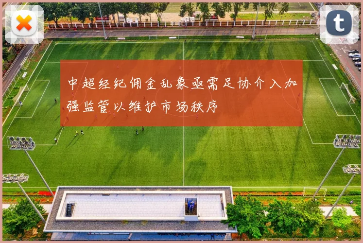 中超经纪佣金乱象亟需足协介入加强监管以维护市场秩序