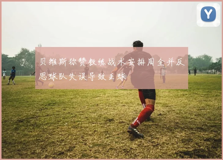 贝维斯称赞教练战术安排周全并反思球队失误导致丢球