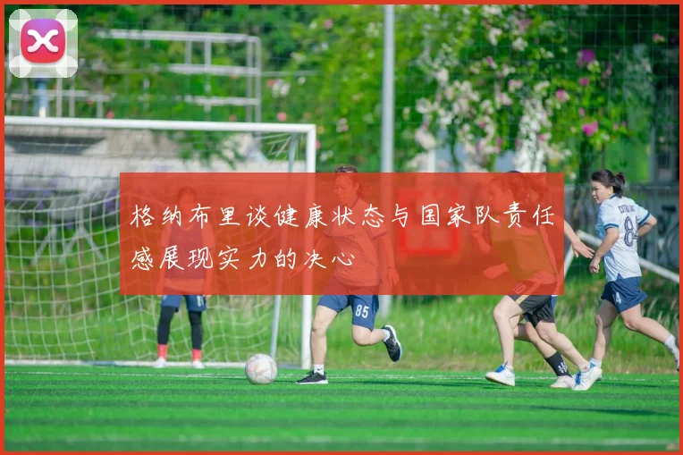 格纳布里谈健康状态与国家队责任感展现实力的决心