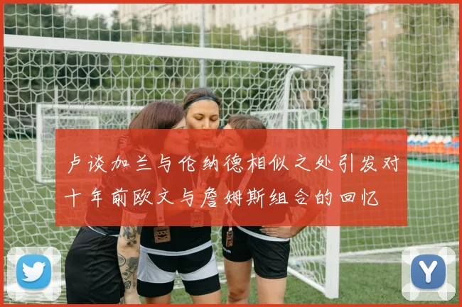 卢谈加兰与伦纳德相似之处引发对十年前欧文与詹姆斯组合的回忆