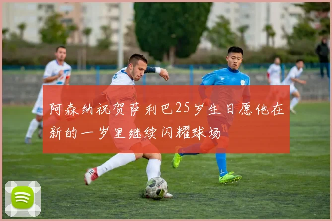 阿森纳祝贺萨利巴25岁生日愿他在新的一岁里继续闪耀球场