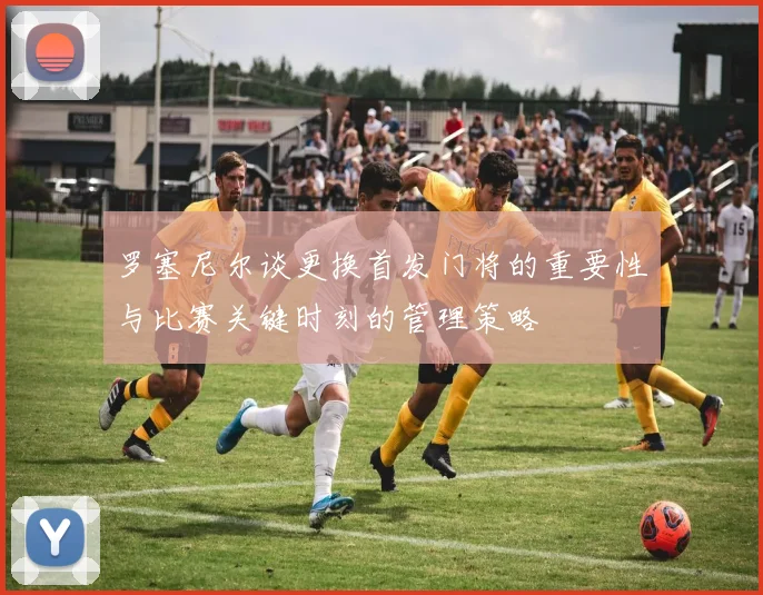 罗塞尼尔谈更换首发门将的重要性与比赛关键时刻的管理策略
