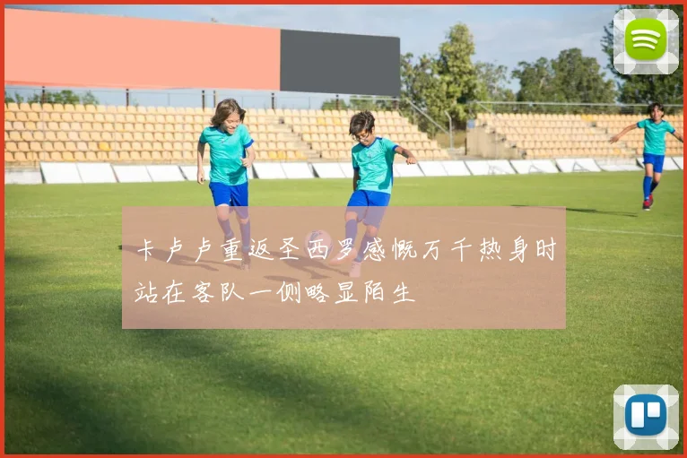 卡卢卢重返圣西罗感慨万千热身时站在客队一侧略显陌生