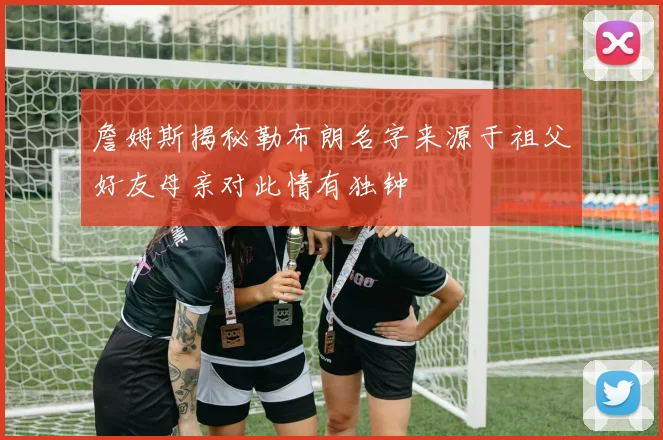 詹姆斯揭秘勒布朗名字来源于祖父好友母亲对此情有独钟