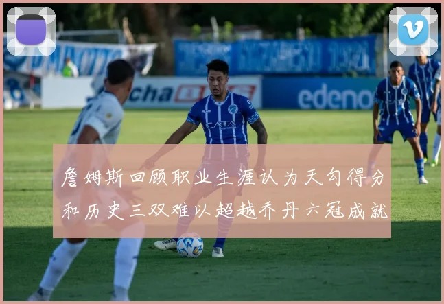 詹姆斯回顾职业生涯认为天勾得分和历史三双难以超越乔丹六冠成就令人敬佩