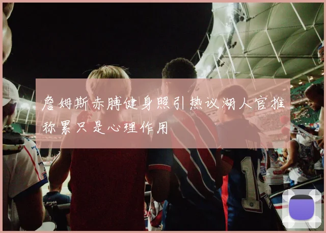 詹姆斯赤膊健身照引热议湖人官推称累只是心理作用