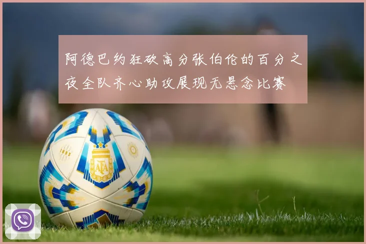 阿德巴约狂砍高分张伯伦的百分之夜全队齐心助攻展现无悬念比赛