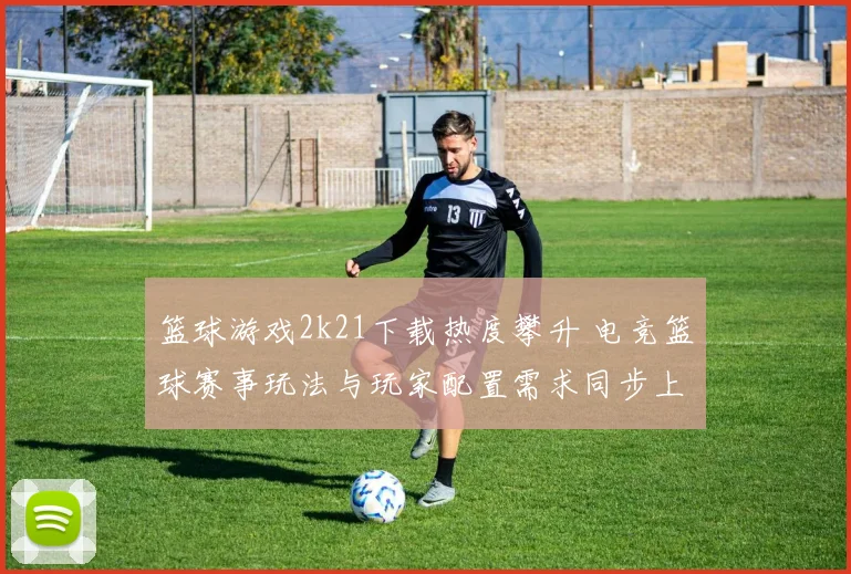篮球游戏2k21下载热度攀升 电竞篮球赛事玩法与玩家配置需求同步上升
