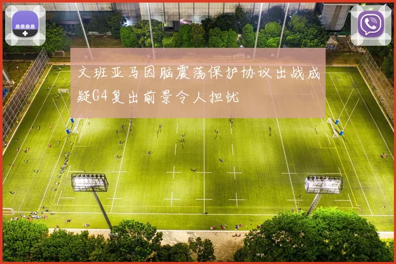文班亚马因脑震荡保护协议出战成疑G4复出前景令人担忧
