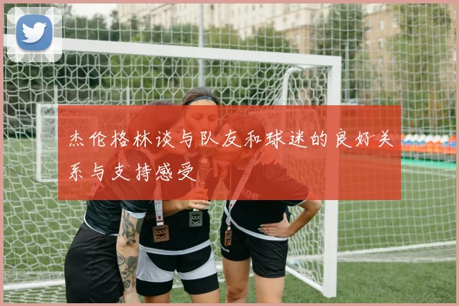 杰伦格林谈与队友和球迷的良好关系与支持感受