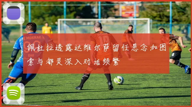 佩杜拉透露达维尔萨留任悬念加图索与都灵深入对话频繁