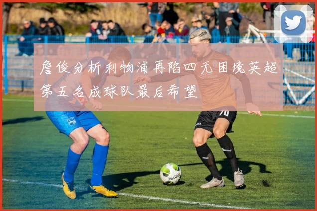 詹俊分析利物浦再陷四无困境英超第五名成球队最后希望
