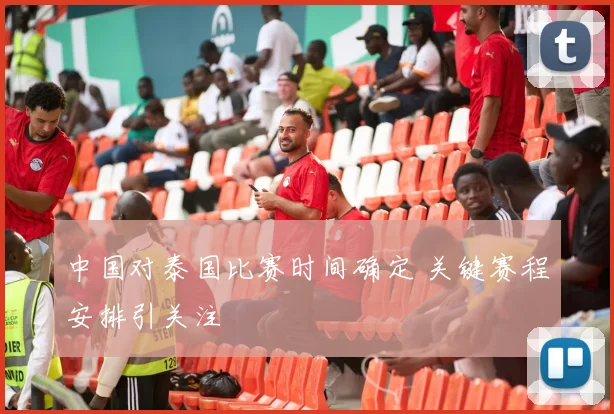 中国对泰国比赛时间确定 关键赛程安排引关注