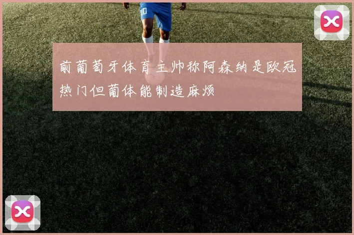前葡萄牙体育主帅称阿森纳是欧冠热门但葡体能制造麻烦