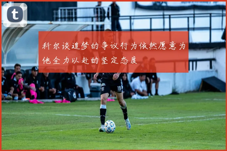 科尔谈追梦的争议行为依然愿意为他全力以赴的坚定态度
