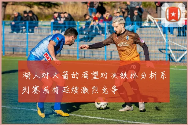 湖人对火箭的渴望对决铁林分析系列赛或将延续激烈竞争