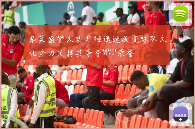 弗莱盛赞文班年轻迅速改变球队文化全力支持其争夺MVP荣誉